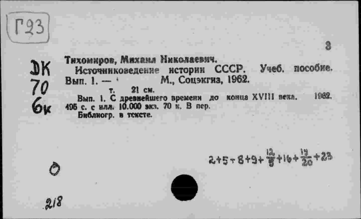 ﻿Г-îi
ЭК 70 6|С
3
Тихомиров, Михаил Николаевич.
Источниковедение истории СССР. Учеб, пособие. Вып. 1. — ‘	М., Соцэкгиз, 1962.
т. 21 см.
Выл. 1. С древнейшего временя до конца XVIII веха. ИЙ2.
495 с. с илл. 10.000 эка. 70 к. В пер.
БиАлиогр. в тексте.
О
№
2Л5 т